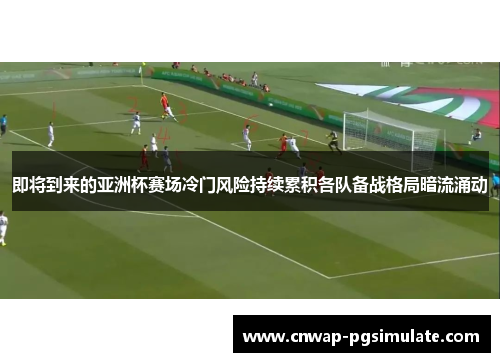 即将到来的亚洲杯赛场冷门风险持续累积各队备战格局暗流涌动