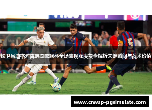 铁卫吕迪格对阵韩国欧联杯全场表现深度复盘解析关键瞬间与战术价值 铁卫吕迪格对阵韩国欧联杯全场表现深度复盘解析关键瞬间与战术价值