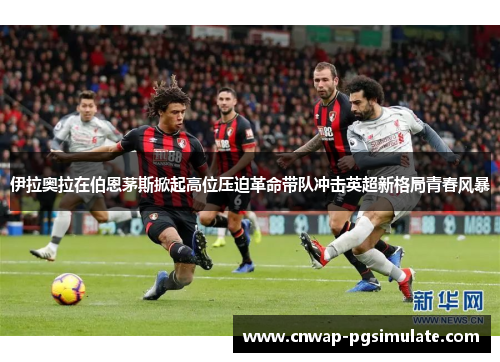 伊拉奥拉在伯恩茅斯掀起高位压迫革命带队冲击英超新格局青春风暴 伊拉奥拉在伯恩茅斯掀起高位压迫革命带队冲击英超新格局青春风暴