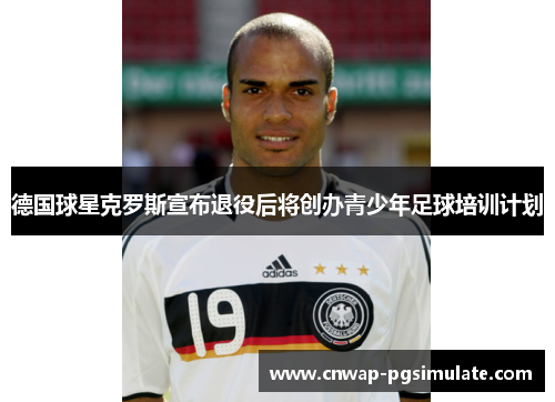 德国球星克罗斯宣布退役后将创办青少年足球培训计划 德国球星克罗斯宣布退役后将创办青少年足球培训计划