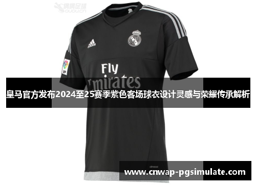 皇马官方发布2024至25赛季紫色客场球衣设计灵感与荣耀传承解析