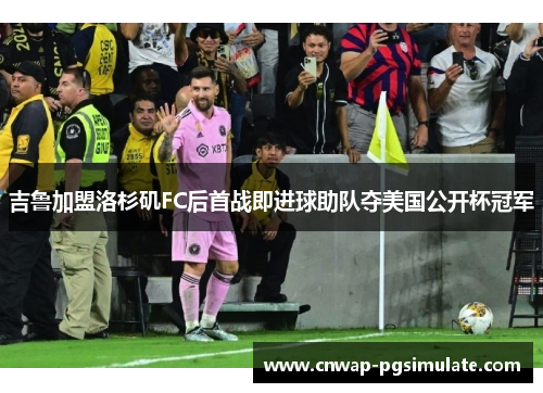 吉鲁加盟洛杉矶FC后首战即进球助队夺美国公开杯冠军 吉鲁加盟洛杉矶FC后首战即进球助队夺美国公开杯冠军