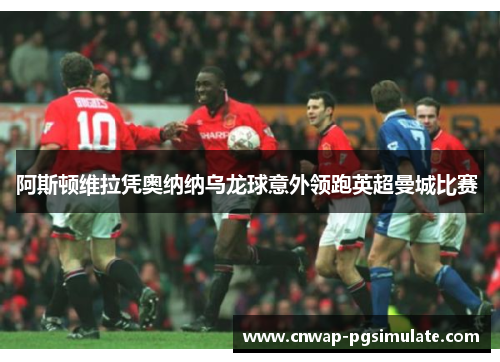 阿斯顿维拉凭奥纳纳乌龙球意外领跑英超曼城比赛 阿斯顿维拉凭奥纳纳乌龙球意外领跑英超曼城比赛